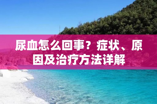 尿血怎么回事?症状、原因及治疗方法详解 尿血怎么回事?症状、原因及治疗方法详解