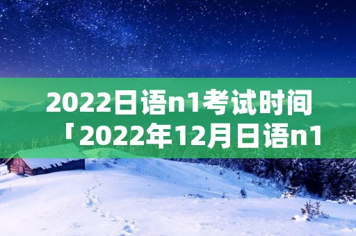 2022日语n1考试时间「2022年12月日语n1」 2022日语n1考试时间「2022年12月日语n1」