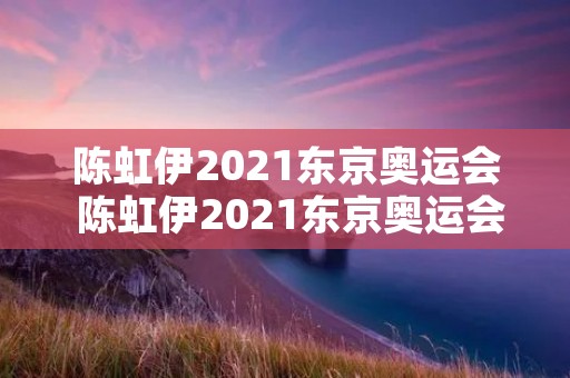 陈虹伊2021东京奥运会 陈虹伊2021东京奥运会拿金牌了吗