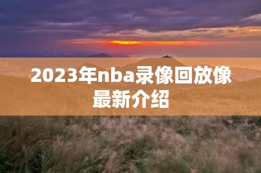 2023年nba录像回放像最新介绍 2023年nba录像回放像最新介绍