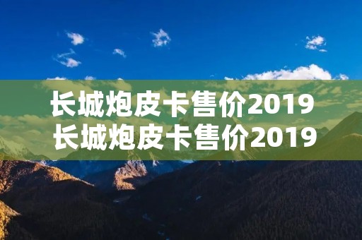 长城炮皮卡售价2019 长城炮皮卡售价2019柴油版四驱 长城炮皮卡售价2019 长城炮皮卡售价2019柴油版四驱