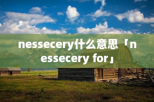 nessecery什么意思「nessecery for」