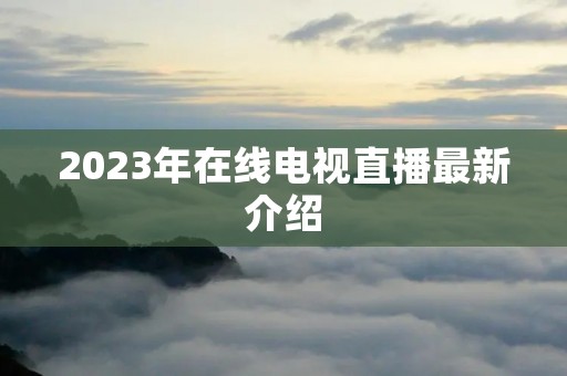 2023年在线电视直播最新介绍 2023年在线电视直播最新介绍