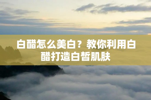 白醋怎么美白？教你利用白醋打造白皙肌肤