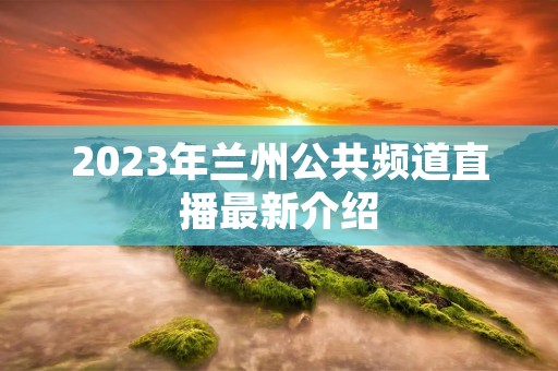 2023年兰州公共频道直播最新介绍