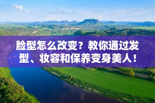 脸型怎么改变?教你通过发型、妆容和保养变身美人! 脸型怎么改变?教你通过发型、妆容和保养变身美人!