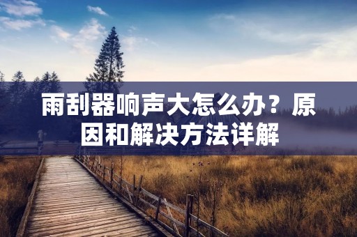 雨刮器响声大怎么办?原因和解决方法详解 雨刮器响声大怎么办?原因和解决方法详解
