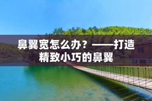鼻翼宽怎么办?——打造精致小巧的鼻翼 鼻翼宽怎么办?——打造精致小巧的鼻翼