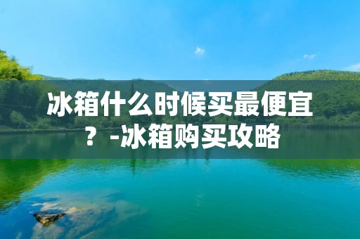 冰箱什么时候买最便宜?-冰箱购买攻略 冰箱什么时候买最便宜?-冰箱购买攻略