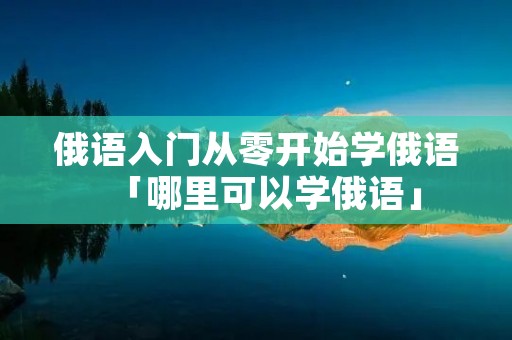 俄语入门从零开始学俄语「哪里可以学俄语」