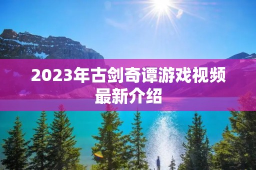2023年古剑奇谭游戏视频最新介绍