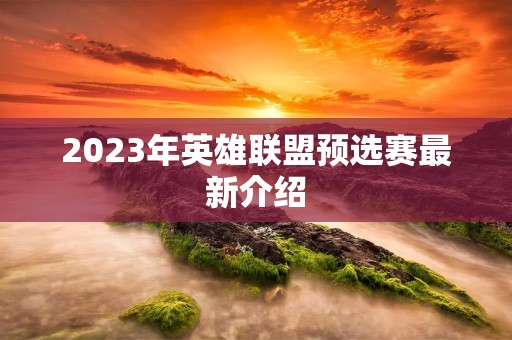 2023年英雄联盟预选赛最新介绍 2023年英雄联盟预选赛最新介绍