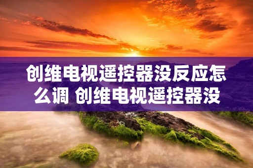 创维电视遥控器没反应怎么调 创维电视遥控器没反应怎么调回来 创维电视遥控器没反应怎么调 创维电视遥控器没反应怎么调回来