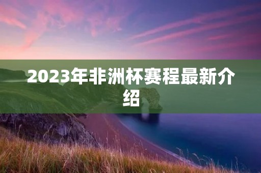 2023年非洲杯赛程最新介绍 2023年非洲杯赛程最新介绍