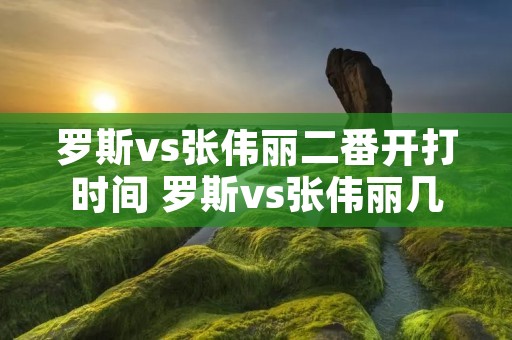 罗斯vs张伟丽二番开打时间 罗斯vs张伟丽几点开始 罗斯vs张伟丽二番开打时间 罗斯vs张伟丽几点开始