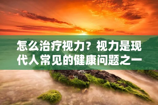 怎么治疗视力？视力是现代人常见的健康问题之一，随着生活方式和工作环境的改变，视力问题越来越普遍。很多人会选择戴眼镜或者隐形眼镜来改善视力，但是这些方法只是暂时性的解决方案，并不能从根本上治疗视力问题。本文将介绍一些有效的方法来治疗视力问题。