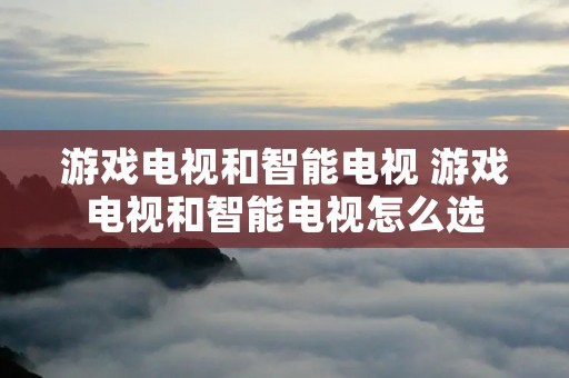 游戏电视和智能电视 游戏电视和智能电视怎么选 游戏电视和智能电视 游戏电视和智能电视怎么选
