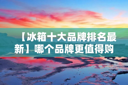 【冰箱十大品牌排名最新】哪个品牌更值得购买?