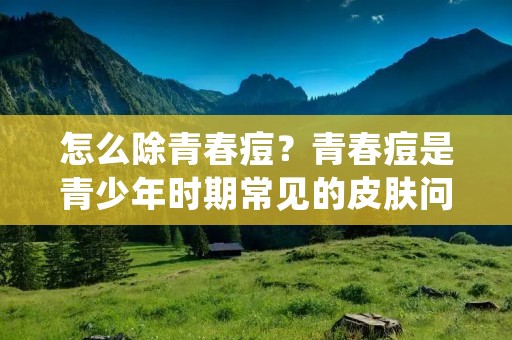 怎么除青春痘?青春痘是青少年时期常见的皮肤问题,但也有成年人会出现。青春痘不仅影响外貌,还可能引起疼痛和瘙痒。许多人都想知道怎么除青春痘。本文将为您介绍一些有效的方法,帮助您解决这个问题。 怎么除青春痘?青春痘是青少年时期常见的皮肤问题,但也有成年人会出现。青春痘不仅影响外貌,还可能引起疼痛和瘙痒。许多人都想知道怎么除青春痘。本文将为您介绍一些有效的方法,帮助您解决这个问题。