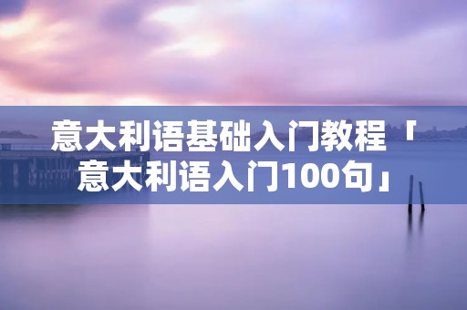 意大利语基础入门教程「意大利语入门100句」