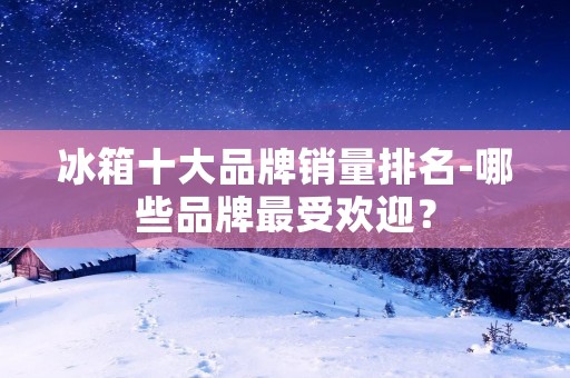 冰箱十大品牌销量排名-哪些品牌最受欢迎？
