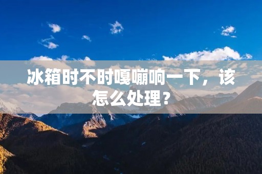 冰箱时不时嘎嘣响一下,该怎么处理? 冰箱时不时嘎嘣响一下,该怎么处理?