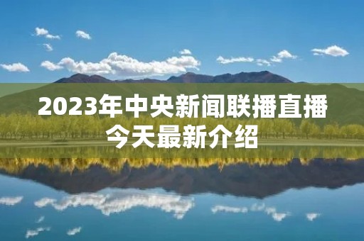 2023年中央新闻联播直播今天最新介绍 2023年中央新闻联播直播今天最新介绍