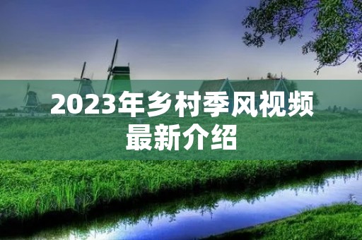 2023年乡村季风视频最新介绍 2023年乡村季风视频最新介绍