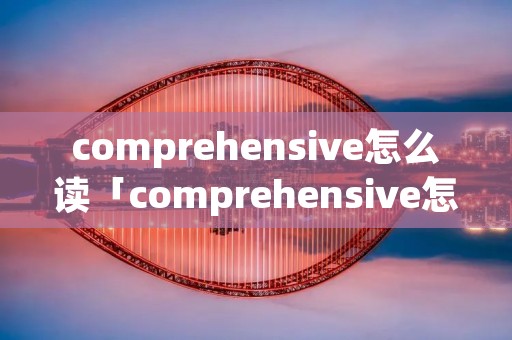 comprehensive怎么读「comprehensive怎么读什么意思」 comprehensive怎么读「comprehensive怎么读什么意思」