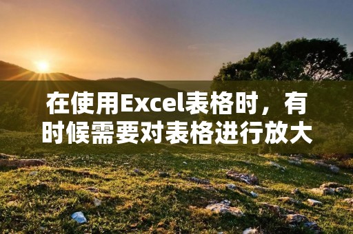 在使用Excel表格时,有时候需要对表格进行放大操作,以便更清晰地查看和编辑数据。下面就来介绍一下如何放大Excel表格。
