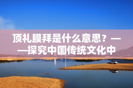 顶礼膜拜是什么意思？——探究中国传统文化中的尊敬与礼节