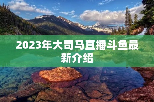 2023年大司马直播斗鱼最新介绍 2023年大司马直播斗鱼最新介绍