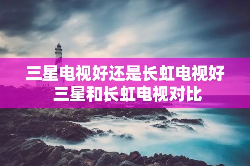 三星电视好还是长虹电视好 三星和长虹电视对比 三星电视好还是长虹电视好 三星和长虹电视对比
