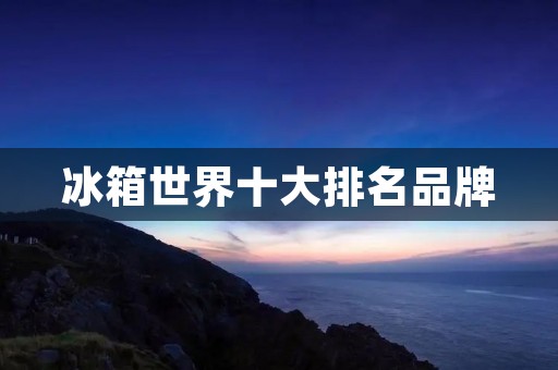 冰箱世界十大排名品牌 冰箱世界十大排名品牌
