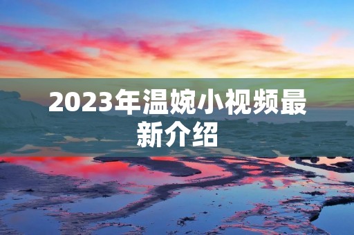 2023年温婉小视频最新介绍 2023年温婉小视频最新介绍