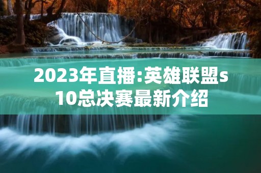 2023年直播:英雄联盟s10总决赛最新介绍 2023年直播:英雄联盟s10总决赛最新介绍