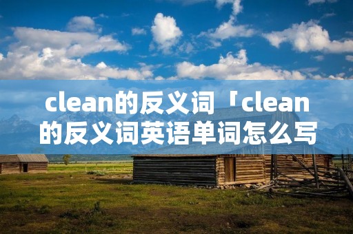 clean的反义词「clean的反义词英语单词怎么写」 clean的反义词「clean的反义词英语单词怎么写」
