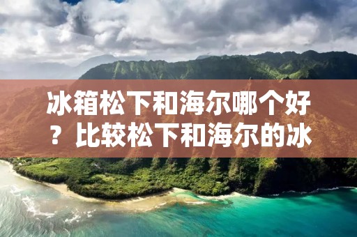 冰箱松下和海尔哪个好?比较松下和海尔的冰箱 冰箱松下和海尔哪个好?比较松下和海尔的冰箱