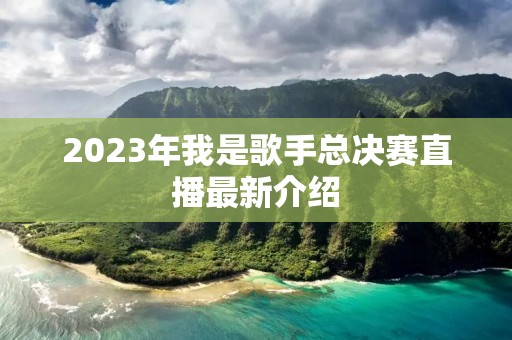 2023年我是歌手总决赛直播最新介绍