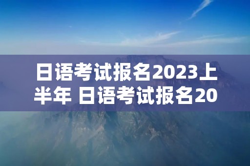 日语考试报名2023上半年 日语考试报名2023上半年北京
