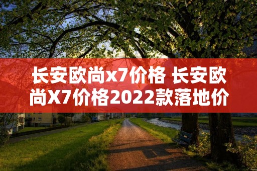 长安欧尚x7价格 长安欧尚X7价格2022款落地价自动挡 长安欧尚x7价格 长安欧尚X7价格2022款落地价自动挡