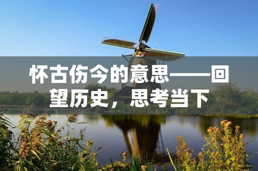 怀古伤今的意思——回望历史，思考当下