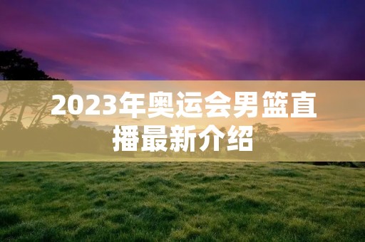 2023年奥运会男篮直播最新介绍 2023年奥运会男篮直播最新介绍