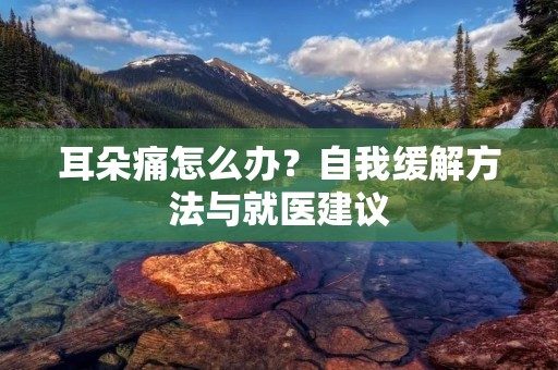 耳朵痛怎么办？自我缓解方法与就医建议