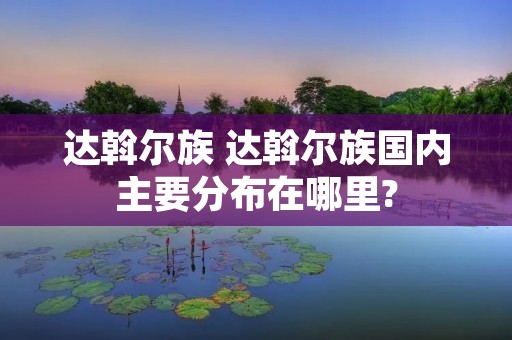达斡尔族 达斡尔族国内主要分布在哪里?