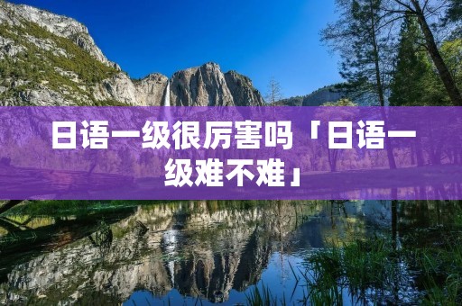日语一级很厉害吗「日语一级难不难」