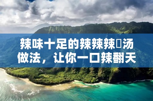 辣味十足的辣辣辣辡汤做法,让你一口辣翻天! 辣味十足的辣辣辣辡汤做法,让你一口辣翻天!