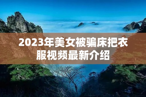 2023年美女被骗床把衣服视频最新介绍 2023年美女被骗床把衣服视频最新介绍