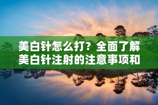 美白针怎么打?全面了解美白针注射的注意事项和效果 美白针怎么打?全面了解美白针注射的注意事项和效果