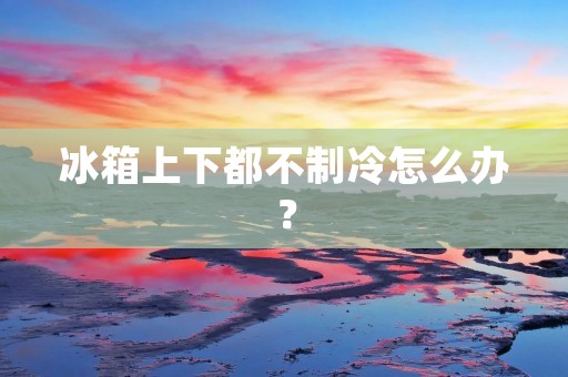 冰箱上下都不制冷怎么办? 冰箱上下都不制冷怎么办?